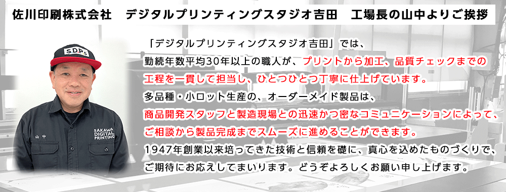 佐川印刷株式会社 デジタルプリンティングスタジオ吉田 工場長の山中よりご挨拶「デジタルプリンティングスタジオ吉田」では、勤続年数平均30年以上の職人が、プリントから加工、品質チェックまでの工程を一貫して担当し、ひとつひとつ丁寧に仕上げています。多品種・小ロット生産の、オーダーメイド製品は、商品開発スタッフと製造現場との迅速かつ密なコミュニケーションによって、ご相談から製品完成までスムーズに進めることができます。1947年創業以来培ってきた技術と信頼を礎に、真心を込めたものづくりで、ご期待にお応えしてまいります。どうぞよろしくお願い申し上げます。